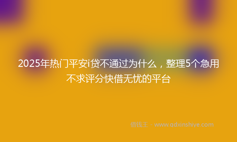 2025年热门平安i贷不通过为什么，整理5个急用不求评分快借无忧的平台