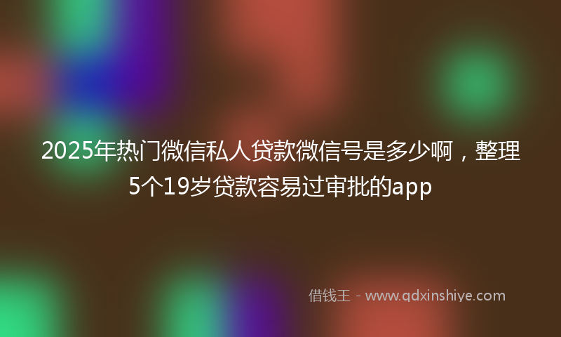 2025年热门微信私人贷款微信号是多少啊，整理5个19岁贷款容易过审批的app