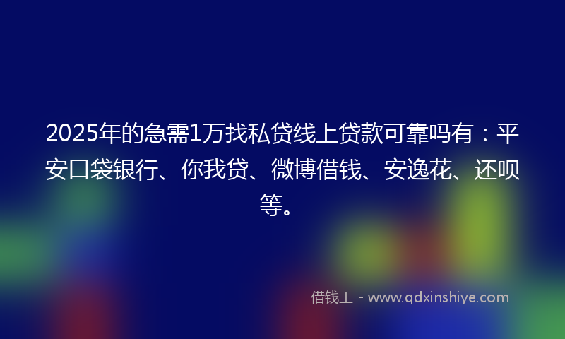 2025年的急需1万找私贷线上贷款可靠吗有：平安口袋银行、你我贷、微博借钱、安逸花、还呗等。