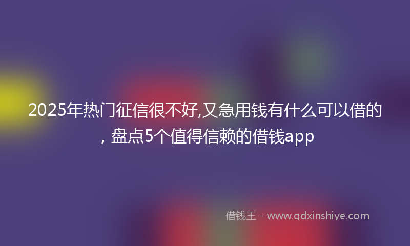 2025年热门征信很不好,又急用钱有什么可以借的，盘点5个值得信赖的借钱app