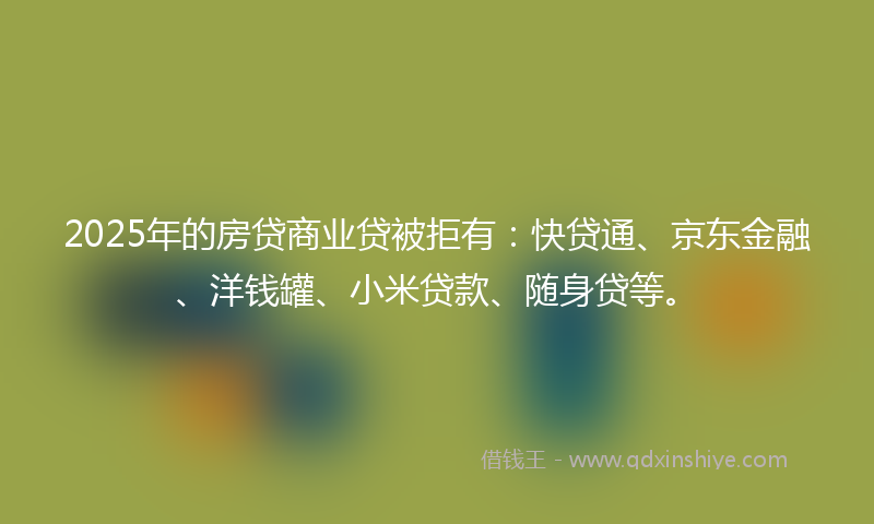 2025年的房贷商业贷被拒有：快贷通、京东金融、洋钱罐、小米贷款、随身贷等。