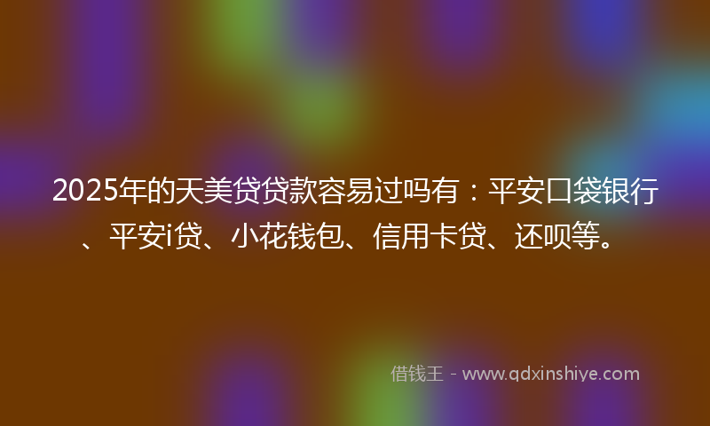2025年的天美贷贷款容易过吗有：平安口袋银行、平安i贷、小花钱包、信用卡贷、还呗等。