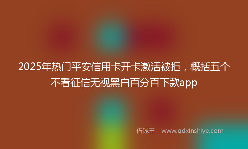 2025年热门平安信用卡开卡激活被拒，概括五个不看征信无视黑白百分百下款app