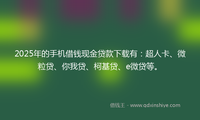 2025年的手机借钱现金贷款下载有：超人卡、微粒贷、你我贷、柯基贷、e微贷等。