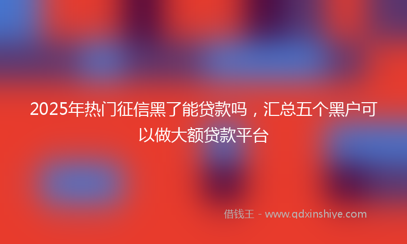 2025年热门征信黑了能贷款吗，汇总五个黑户可以做大额贷款平台
