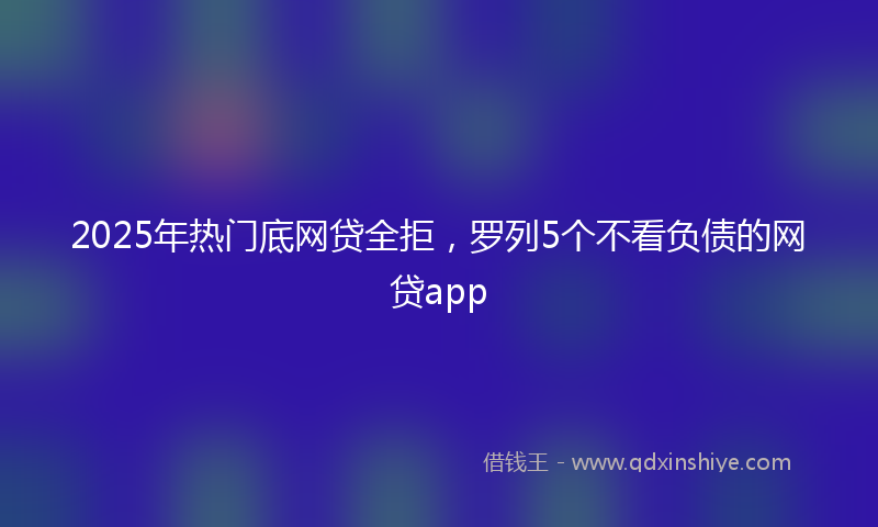 2025年热门底网贷全拒，罗列5个不看负债的网贷app