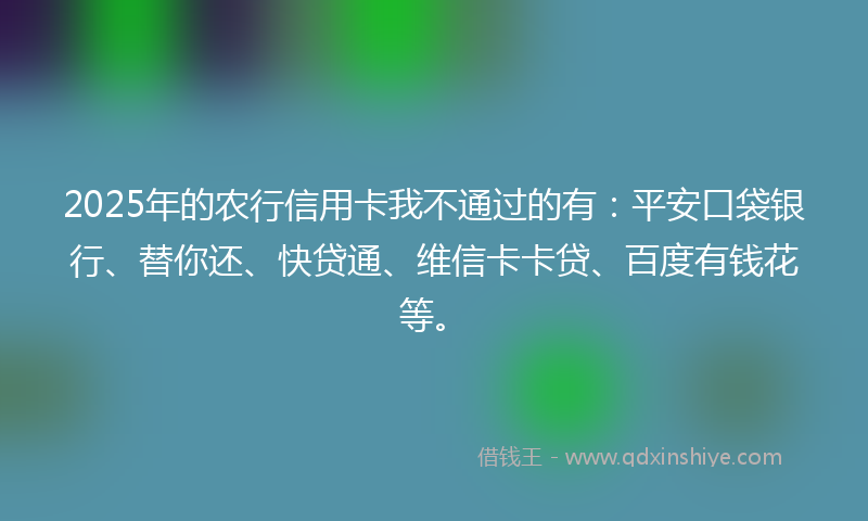 2025年的农行信用卡我不通过的有：平安口袋银行、替你还、快贷通、维信卡卡贷、百度有钱花等。