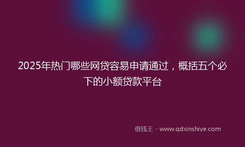 2025年热门哪些网贷容易申请通过，概括五个必下的小额贷款平台