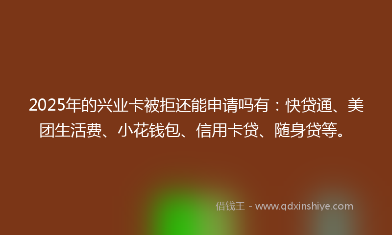 2025年的兴业卡被拒还能申请吗有：快贷通、美团生活费、小花钱包、信用卡贷、随身贷等。