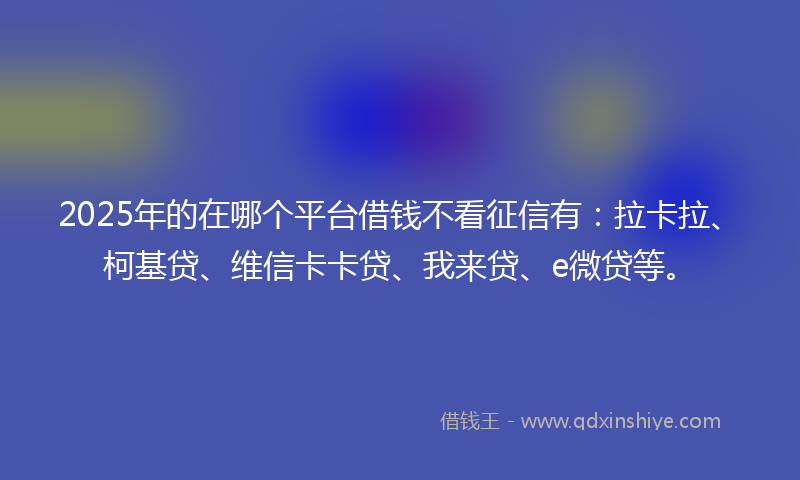 2025年的在哪个平台借钱不看征信有：拉卡拉、柯基贷、维信卡卡贷、我来贷、e微贷等。