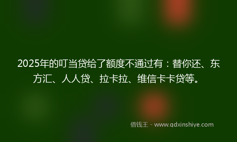 2025年的叮当贷给了额度不通过有：替你还、东方汇、人人贷、拉卡拉、维信卡卡贷等。