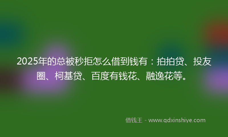 2025年的总被秒拒怎么借到钱有：拍拍贷、投友圈、柯基贷、百度有钱花、融逸花等。
