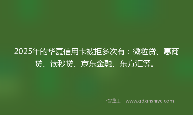 2025年的华夏信用卡被拒多次有：微粒贷、惠商贷、读秒贷、京东金融、东方汇等。