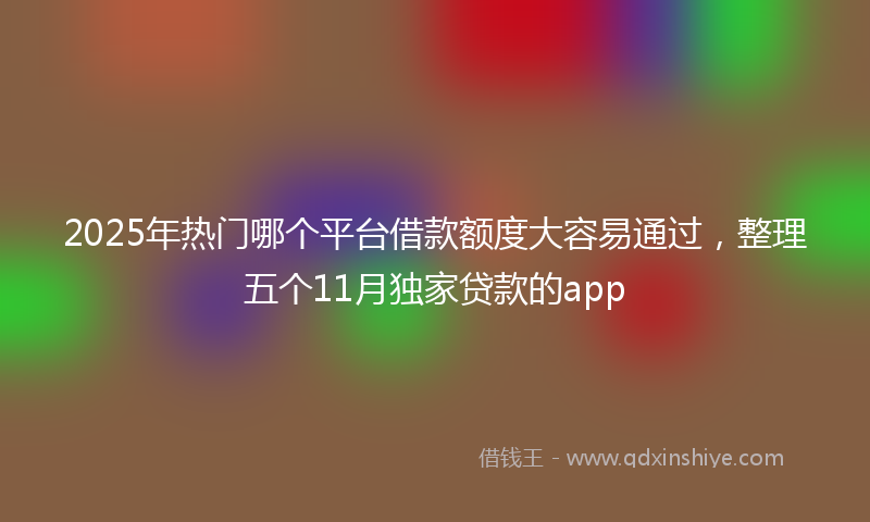 2025年热门哪个平台借款额度大容易通过，整理五个11月独家贷款的app