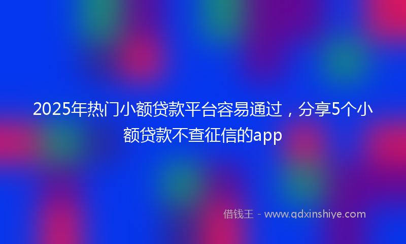 2025年热门小额贷款平台容易通过，分享5个小额贷款不查征信的app