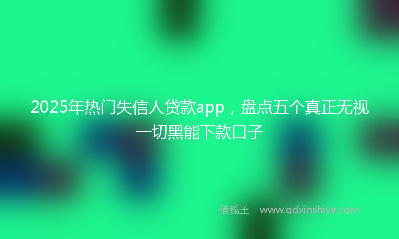 2025年热门失信人贷款app，盘点五个真正无视一切黑能下款口子
