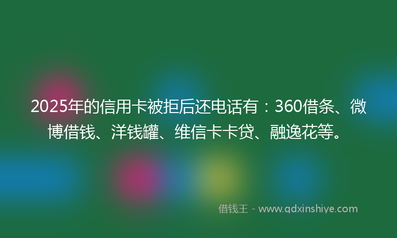 2025年的信用卡被拒后还电话有：360借条、微博借钱、洋钱罐、维信卡卡贷、融逸花等。