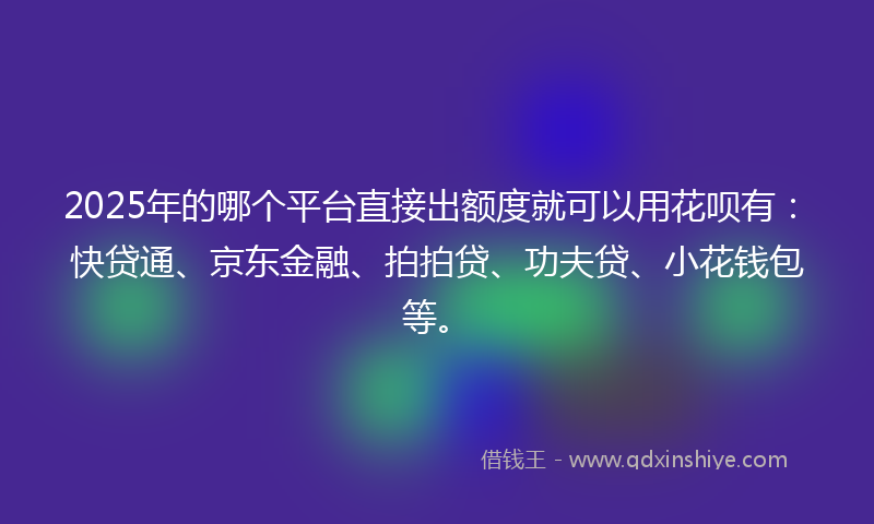 2025年的哪个平台直接出额度就可以用花呗有：快贷通、京东金融、拍拍贷、功夫贷、小花钱包等。