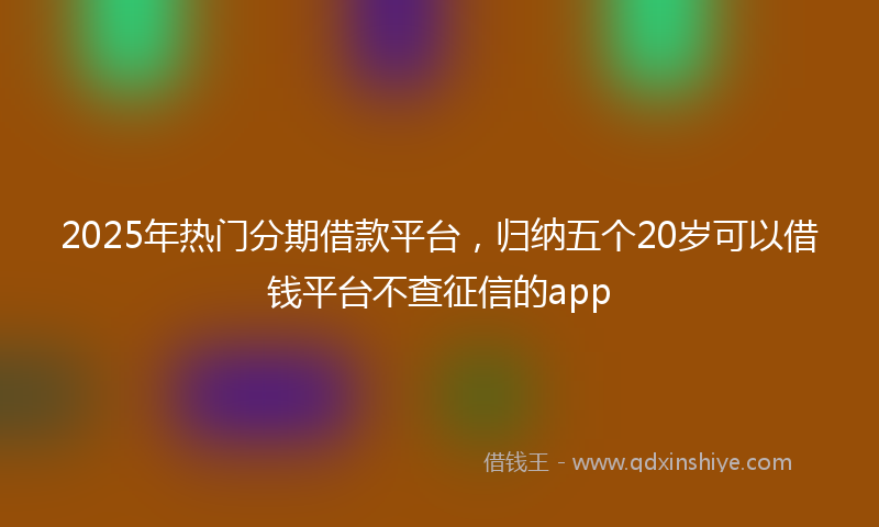 2025年热门分期借款平台，归纳五个20岁可以借钱平台不查征信的app