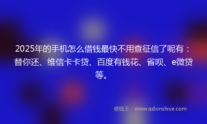 2025年的手机怎么借钱最快不用查征信了呢有：替你还、维信卡卡贷、百度有钱花、省呗、e微贷等。