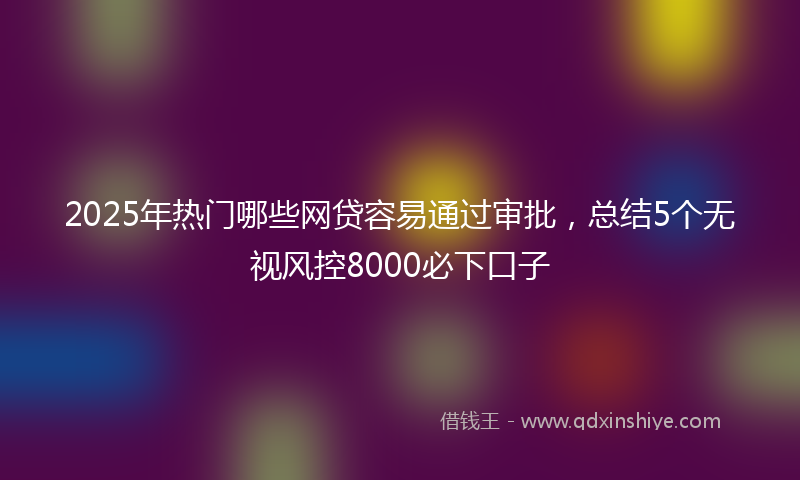 2025年热门哪些网贷容易通过审批，总结5个无视风控8000必下口子