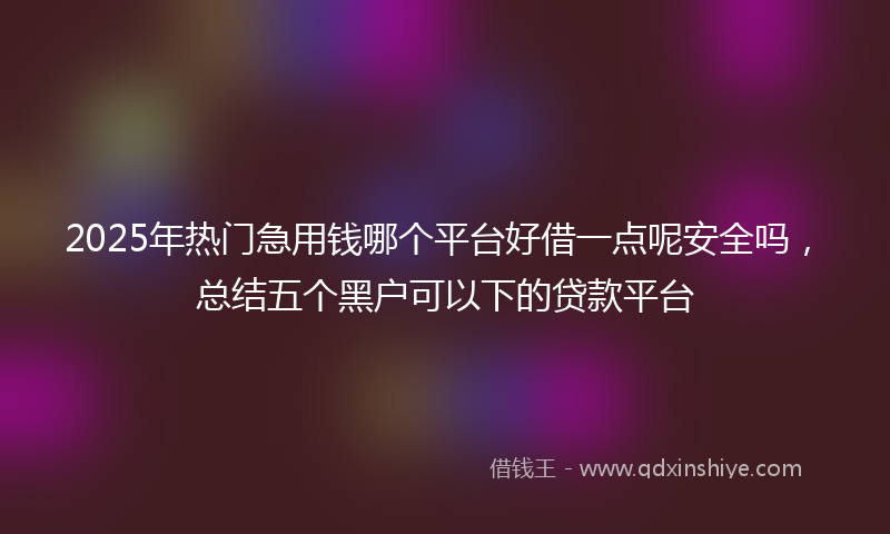 2025年热门急用钱哪个平台好借一点呢安全吗，总结五个黑户可以下的贷款平台