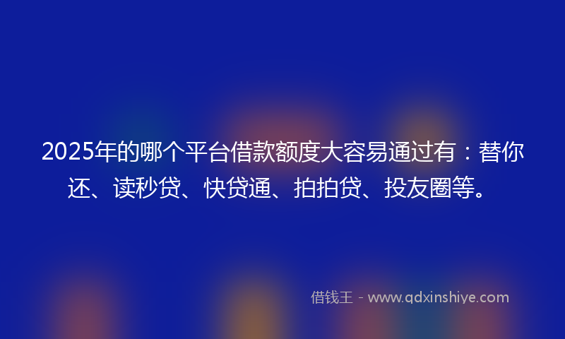 2025年的哪个平台借款额度大容易通过有：替你还、读秒贷、快贷通、拍拍贷、投友圈等。