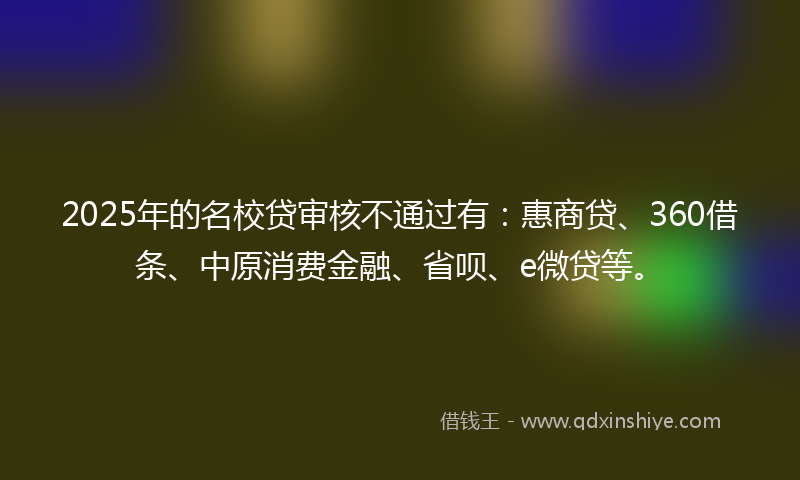 2025年的名校贷审核不通过有：惠商贷、360借条、中原消费金融、省呗、e微贷等。