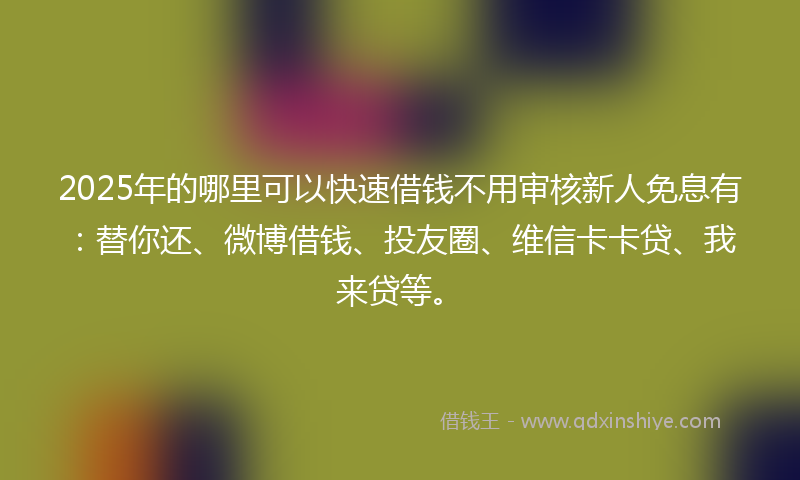 2025年的哪里可以快速借钱不用审核新人免息有：替你还、微博借钱、投友圈、维信卡卡贷、我来贷等。