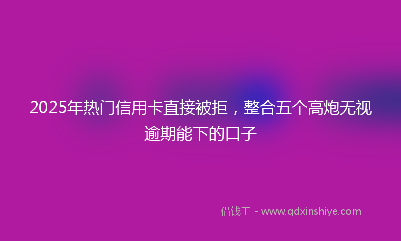 2025年热门信用卡直接被拒，整合五个高炮无视逾期能下的口子