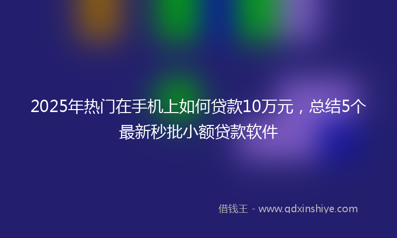 2025年热门在手机上如何贷款10万元，总结5个最新秒批小额贷款软件