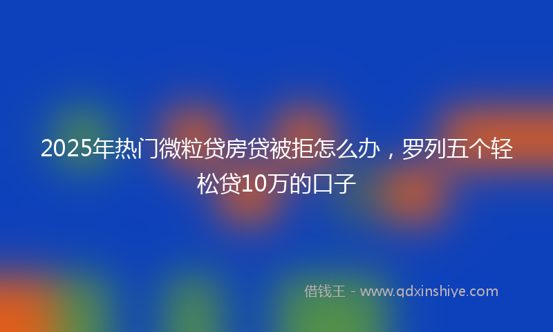 2025年热门微粒贷房贷被拒怎么办，罗列五个轻松贷10万的口子
