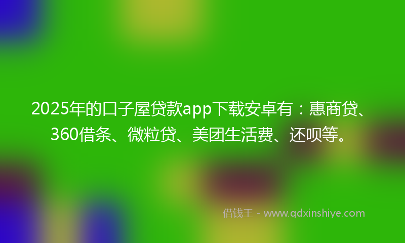 2025年的口子屋贷款app下载安卓有：惠商贷、360借条、微粒贷、美团生活费、还呗等。