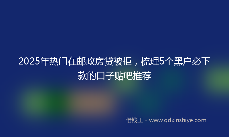 2025年热门在邮政房贷被拒，梳理5个黑户必下款的口子贴吧推荐