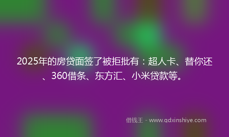 2025年的房贷面签了被拒批有：超人卡、替你还、360借条、东方汇、小米贷款等。