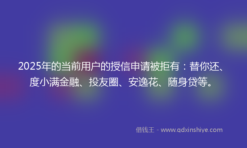 2025年的当前用户的授信申请被拒有：替你还、度小满金融、投友圈、安逸花、随身贷等。