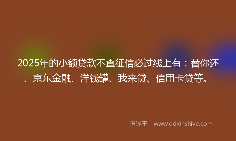 2025年的小额贷款不查征信必过线上有：替你还、京东金融、洋钱罐、我来贷、信用卡贷等。