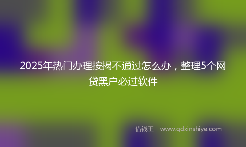 2025年热门办理按揭不通过怎么办，整理5个网贷黑户必过软件