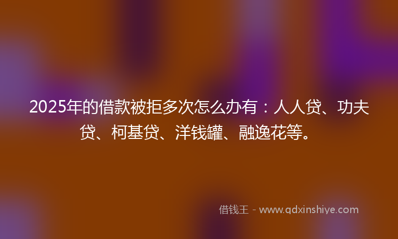 2025年的借款被拒多次怎么办有：人人贷、功夫贷、柯基贷、洋钱罐、融逸花等。
