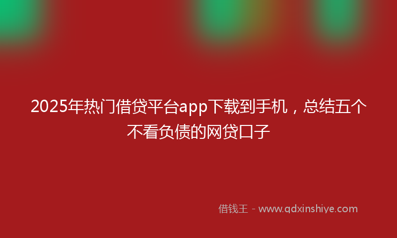 2025年热门借贷平台app下载到手机，总结五个不看负债的网贷口子