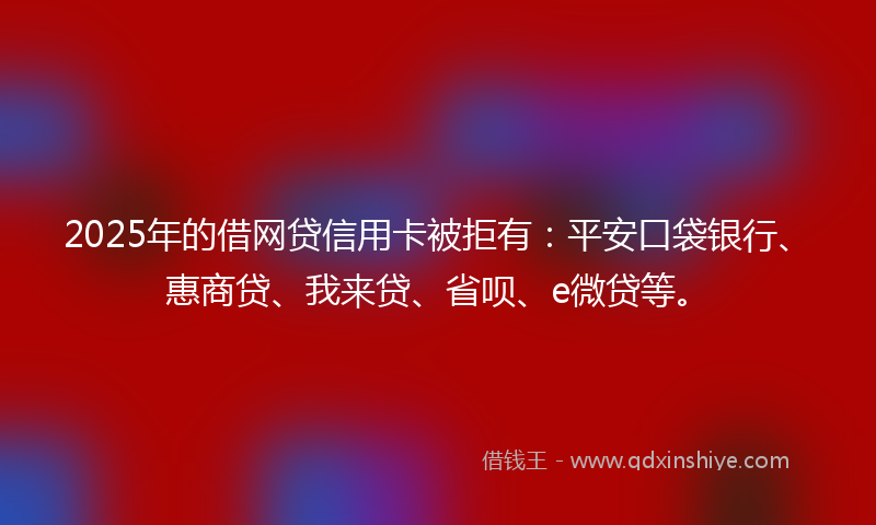 2025年的借网贷信用卡被拒有：平安口袋银行、惠商贷、我来贷、省呗、e微贷等。