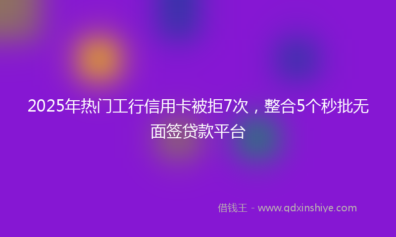 2025年热门工行信用卡被拒7次，整合5个秒批无面签贷款平台