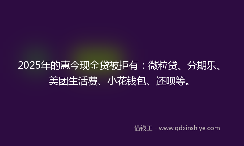 2025年的惠今现金贷被拒有：微粒贷、分期乐、美团生活费、小花钱包、还呗等。