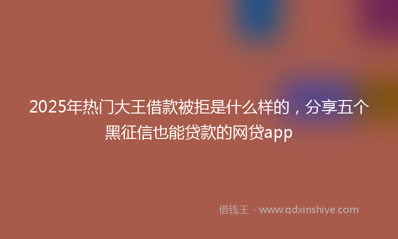 2025年热门大王借款被拒是什么样的，分享五个黑征信也能贷款的网贷app