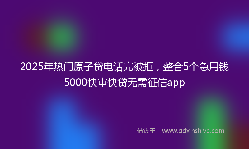 2025年热门原子贷电话完被拒，整合5个急用钱5000快审快贷无需征信app