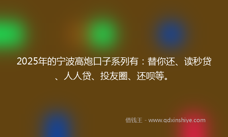 2025年的宁波高炮口子系列有：替你还、读秒贷、人人贷、投友圈、还呗等。