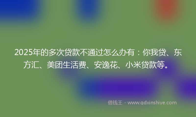 2025年的多次贷款不通过怎么办有：你我贷、东方汇、美团生活费、安逸花、小米贷款等。