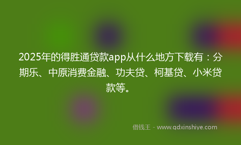 2025年的得胜通贷款app从什么地方下载有：分期乐、中原消费金融、功夫贷、柯基贷、小米贷款等。