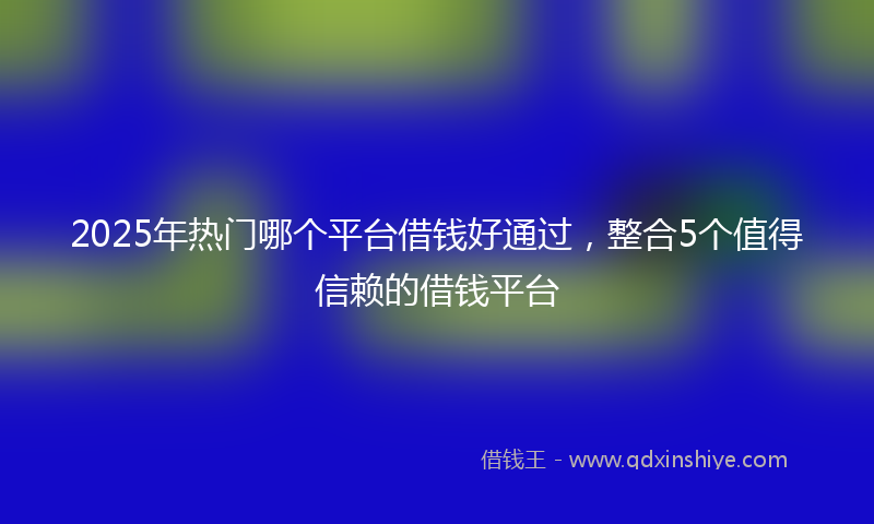 2025年热门哪个平台借钱好通过，整合5个值得信赖的借钱平台