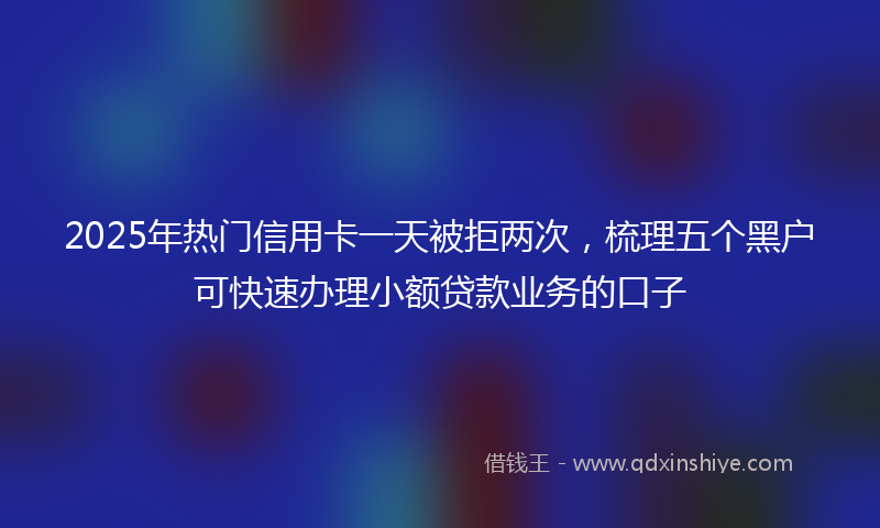 2025年热门信用卡一天被拒两次，梳理五个黑户可快速办理小额贷款业务的口子